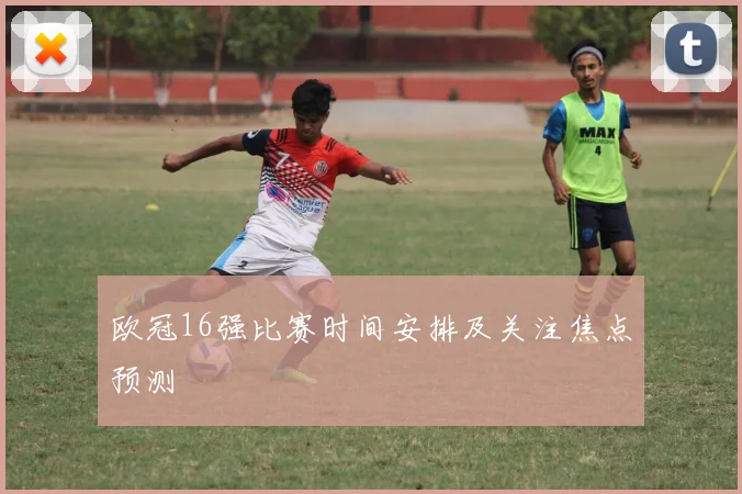 欧冠16强比赛时间安排及关注焦点预测