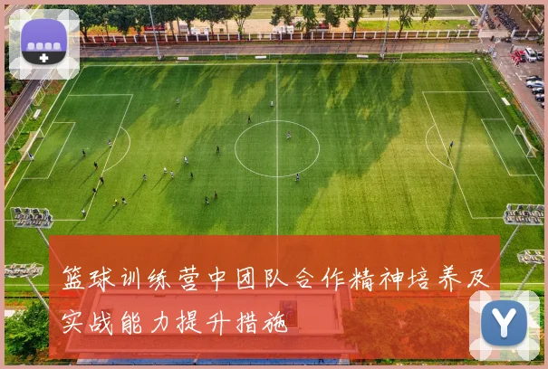 篮球训练营中团队合作精神培养及实战能力提升措施