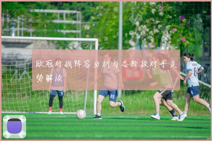 欧冠对战阵容分析与各阶段对手走势解读
