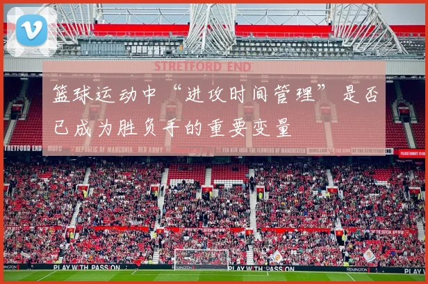 篮球运动中“进攻时间管理”是否已成为胜负手的重要变量