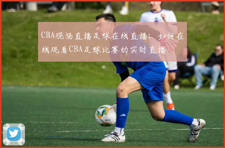 CBA现场直播足球在线直播：如何在线观看CBA足球比赛的实时直播